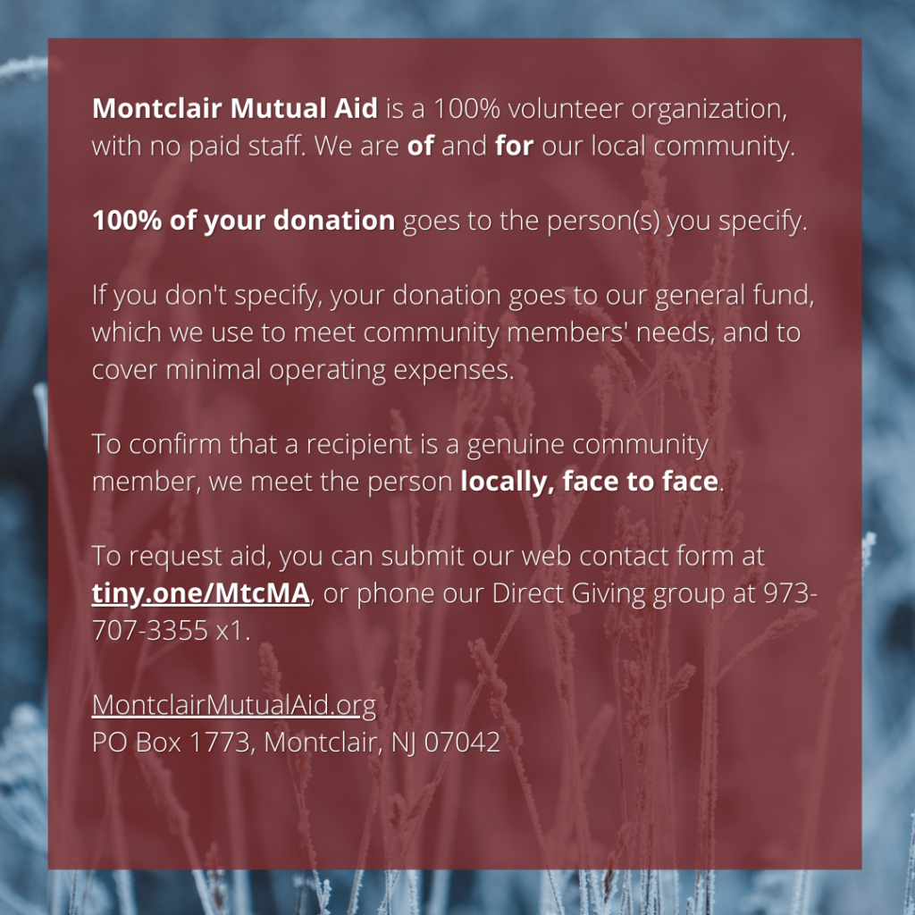 Montclair Mutual Aid is a 100% volunteer organization, with no paid staff. We are of and for our local community. 100% of your donation goes to the person(s) you specify. If you don't specify, your donation goes to our general fund, which we use to meet community members' needs, and to cover minimal operating expenses. To confirm that a recipient is a genuine community member, we meet the person locally, face to face. To request aid, you can submit our web contact form at tiny.one/MtcMA, or phone our Direct Giving group at 973-707-3355 x1. MontclairMutualAid.org PO Box 1773, Montclair, NJ 07042